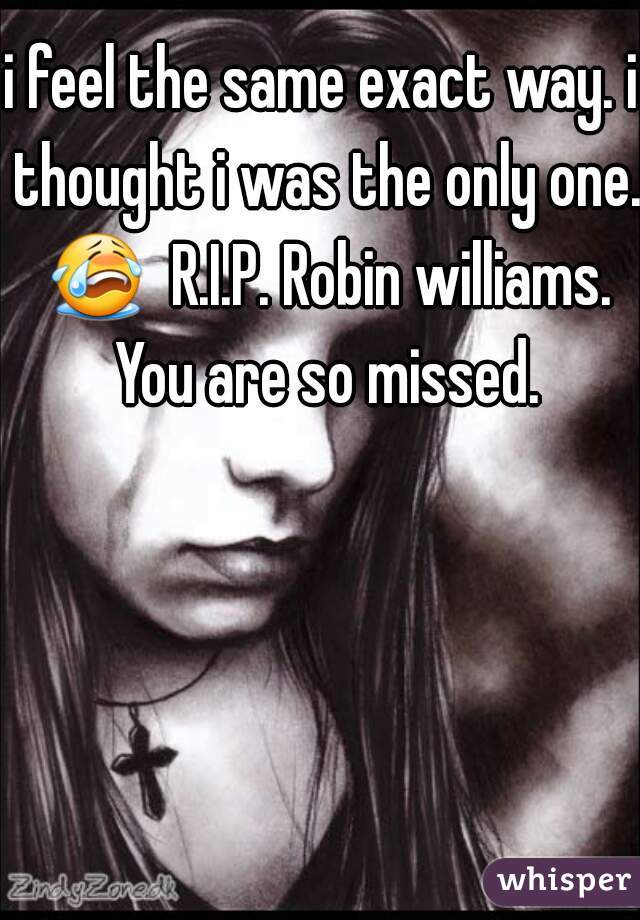 i feel the same exact way. i thought i was the only one. 😭  R.I.P. Robin williams. You are so missed.