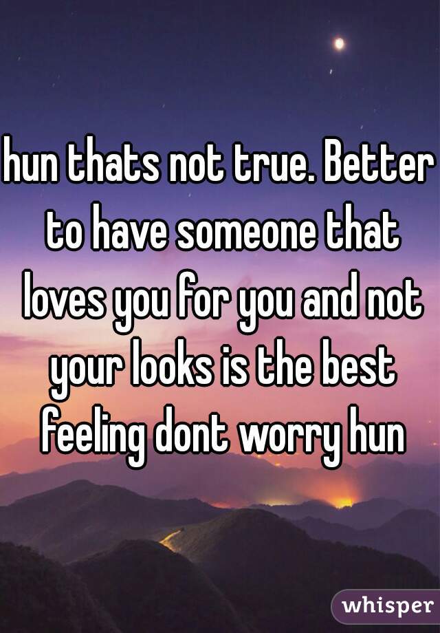 hun thats not true. Better to have someone that loves you for you and not your looks is the best feeling dont worry hun