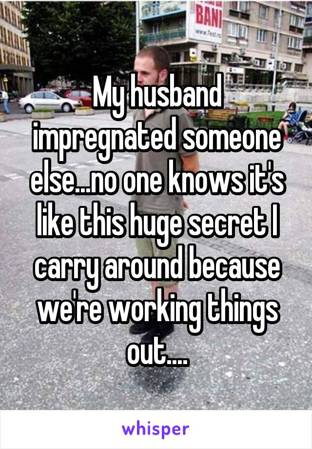 My husband impregnated someone else...no one knows it's like this huge secret I carry around because we're working things out....