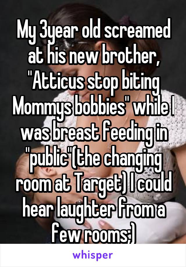 My 3year old screamed at his new brother, "Atticus stop biting Mommys bobbies" while I was breast feeding in "public"(the changing room at Target) I could hear laughter from a few rooms;)