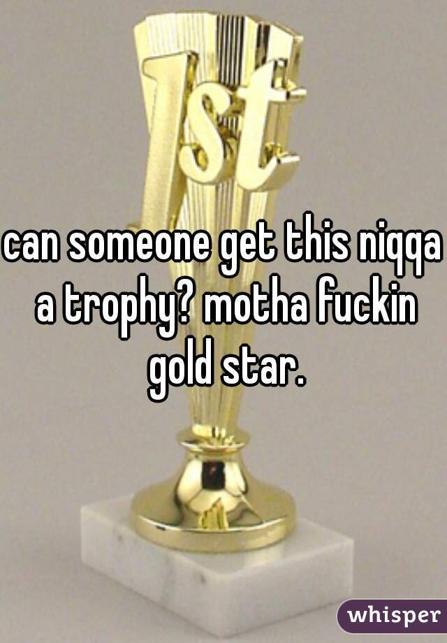can someone get this niqqa a trophy? motha fuckin gold star.