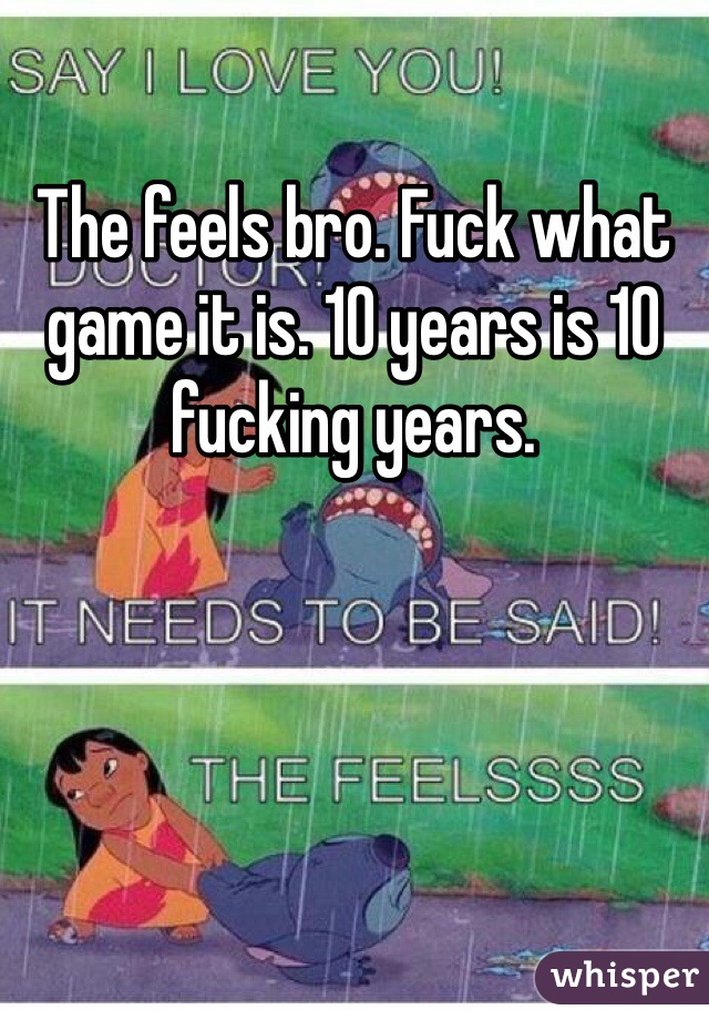 The feels bro. Fuck what game it is. 10 years is 10 fucking years.