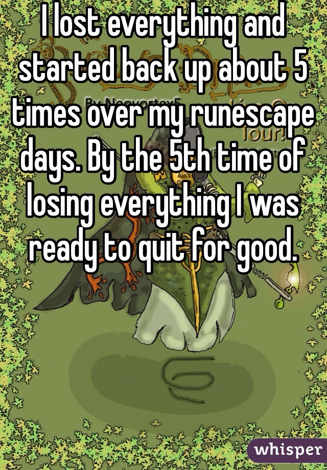I lost everything and started back up about 5 times over my runescape days. By the 5th time of losing everything I was ready to quit for good. 