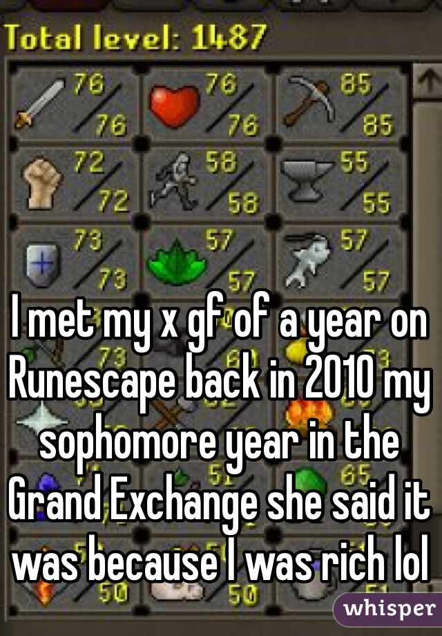 I met my x gf of a year on Runescape back in 2010 my sophomore year in the Grand Exchange she said it was because I was rich lol 