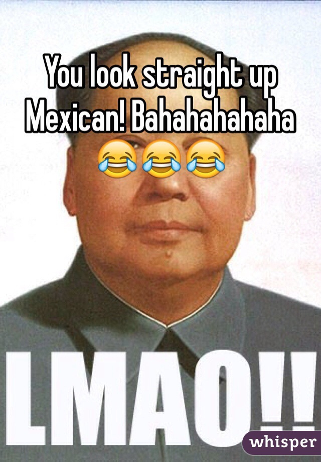 You look straight up Mexican! Bahahahahaha 😂😂😂 