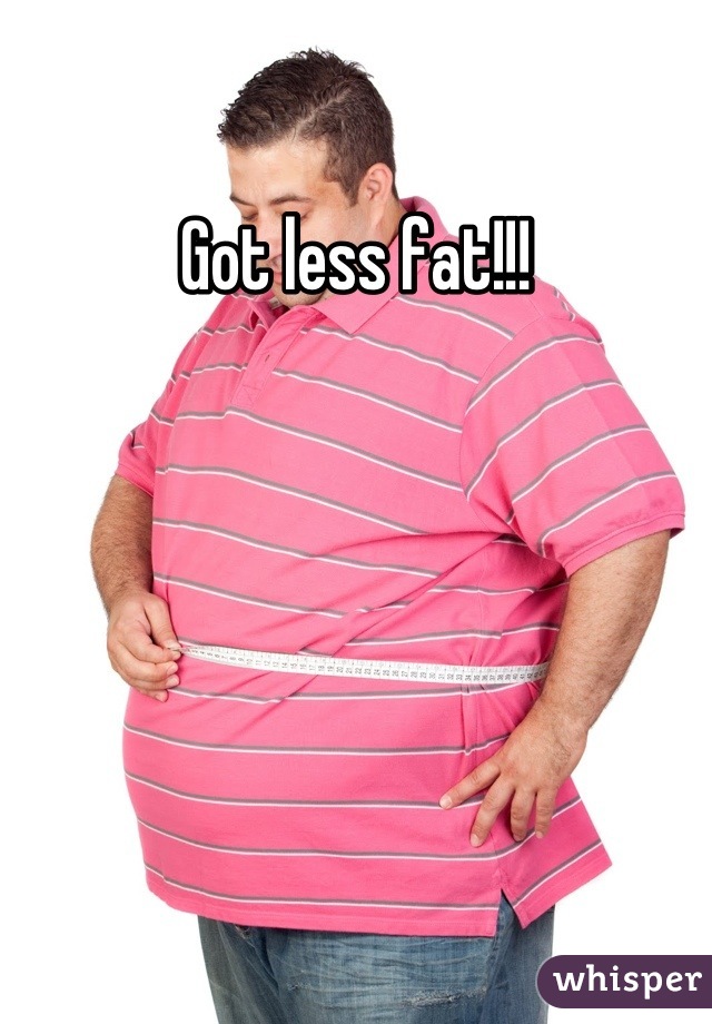 Got less fat!!!