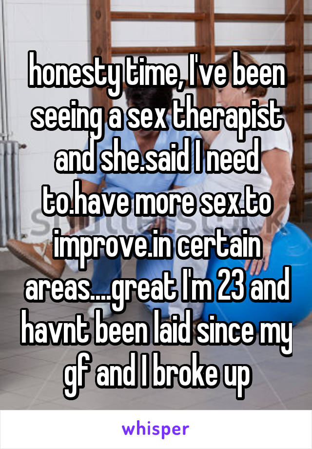 honesty time, I've been seeing a sex therapist and she.said I need to.have more sex.to improve.in certain areas....great I'm 23 and havnt been laid since my gf and I broke up