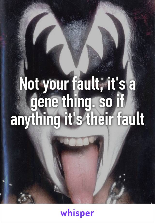 Not your fault, it's a gene thing. so if anything it's their fault 