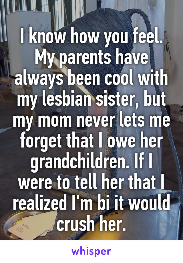 I know how you feel. My parents have always been cool with my lesbian sister, but my mom never lets me forget that I owe her grandchildren. If I were to tell her that I realized I'm bi it would crush her.