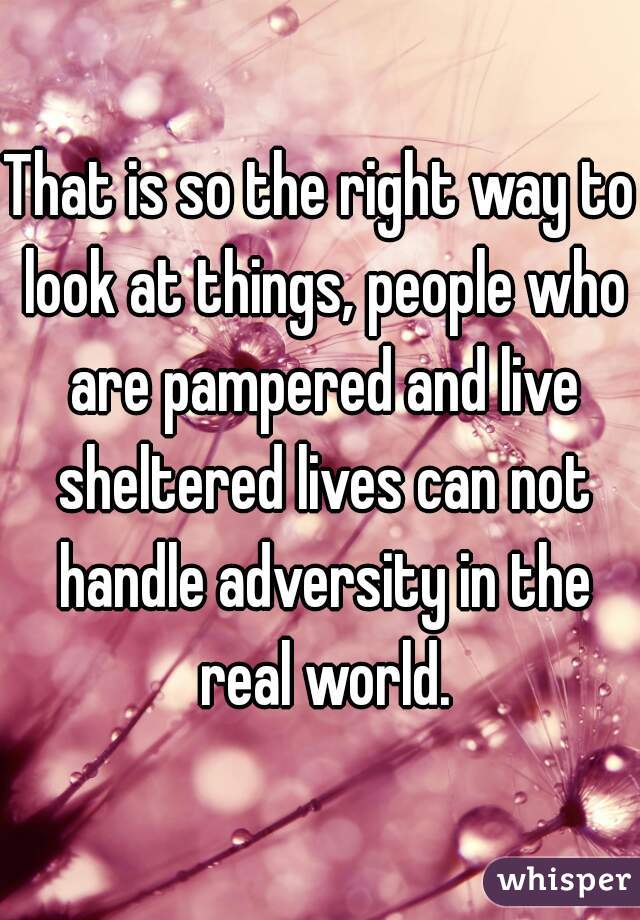 That is so the right way to look at things, people who are pampered and live sheltered lives can not handle adversity in the real world.