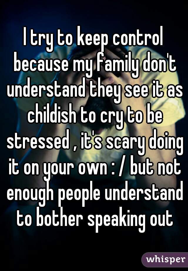 I try to keep control because my family don't understand they see it as childish to cry to be stressed , it's scary doing it on your own : / but not enough people understand to bother speaking out