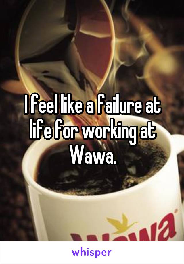 I feel like a failure at life for working at Wawa.