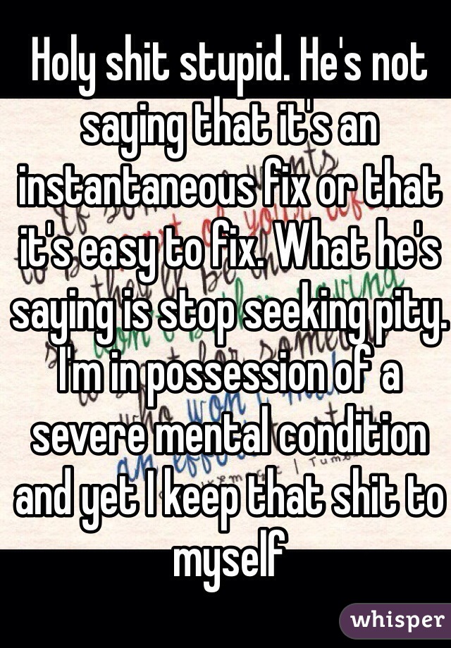 Holy shit stupid. He's not saying that it's an instantaneous fix or that it's easy to fix. What he's saying is stop seeking pity. I'm in possession of a severe mental condition and yet I keep that shit to myself