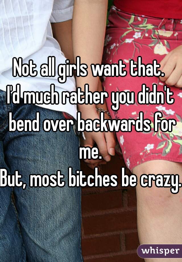 Not all girls want that. 
I'd much rather you didn't bend over backwards for me. 

But, most bitches be crazy.