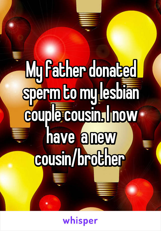 My father donated sperm to my lesbian couple cousin. I now have  a new cousin/brother 