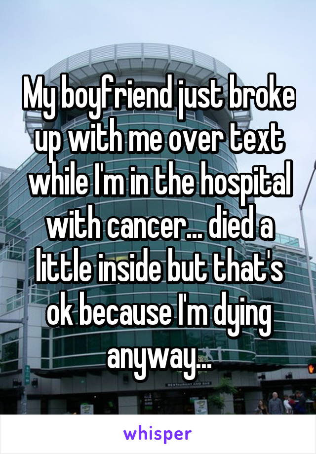 My boyfriend just broke up with me over text while I'm in the hospital with cancer... died a little inside but that's ok because I'm dying anyway...