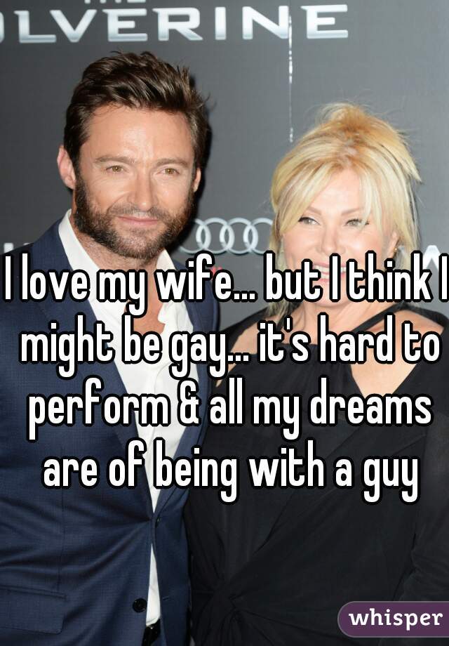 I love my wife... but I think I might be gay... it's hard to perform & all my dreams are of being with a guy