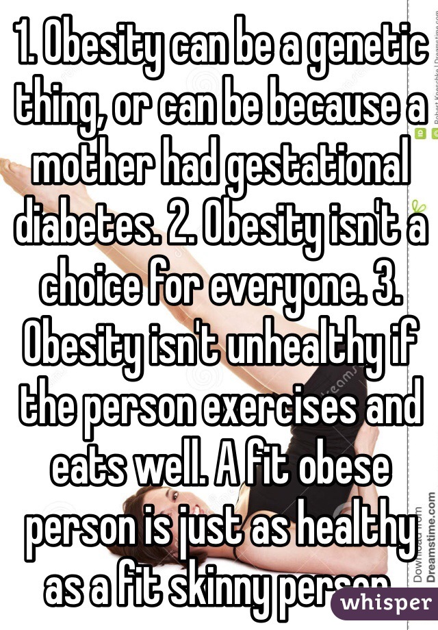 1. Obesity can be a genetic thing, or can be because a mother had gestational diabetes. 2. Obesity isn't a choice for everyone. 3. Obesity isn't unhealthy if the person exercises and eats well. A fit obese person is just as healthy as a fit skinny person.