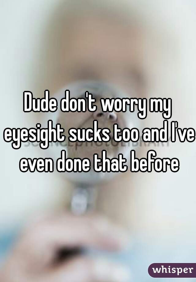 Dude don't worry my eyesight sucks too and I've even done that before