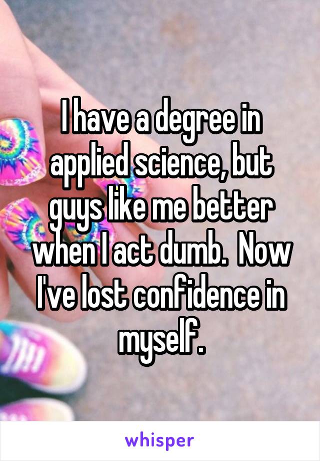 I have a degree in applied science, but guys like me better when I act dumb.  Now I've lost confidence in myself.