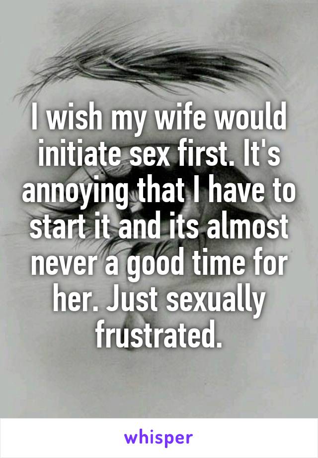 I wish my wife would initiate sex first. It's annoying that I have to start it and its almost never a good time for her. Just sexually frustrated.