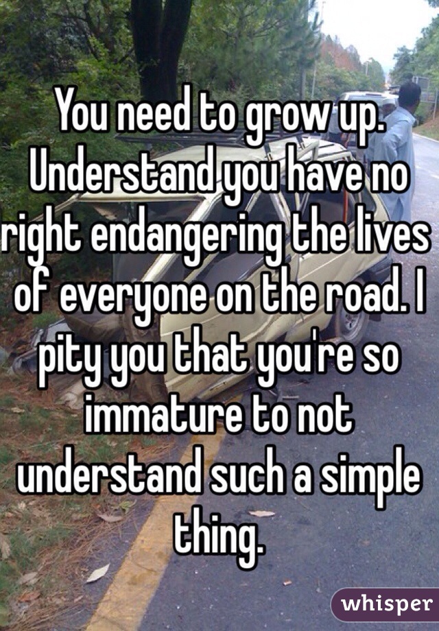 You need to grow up. Understand you have no right endangering the lives of everyone on the road. I pity you that you're so immature to not understand such a simple thing.