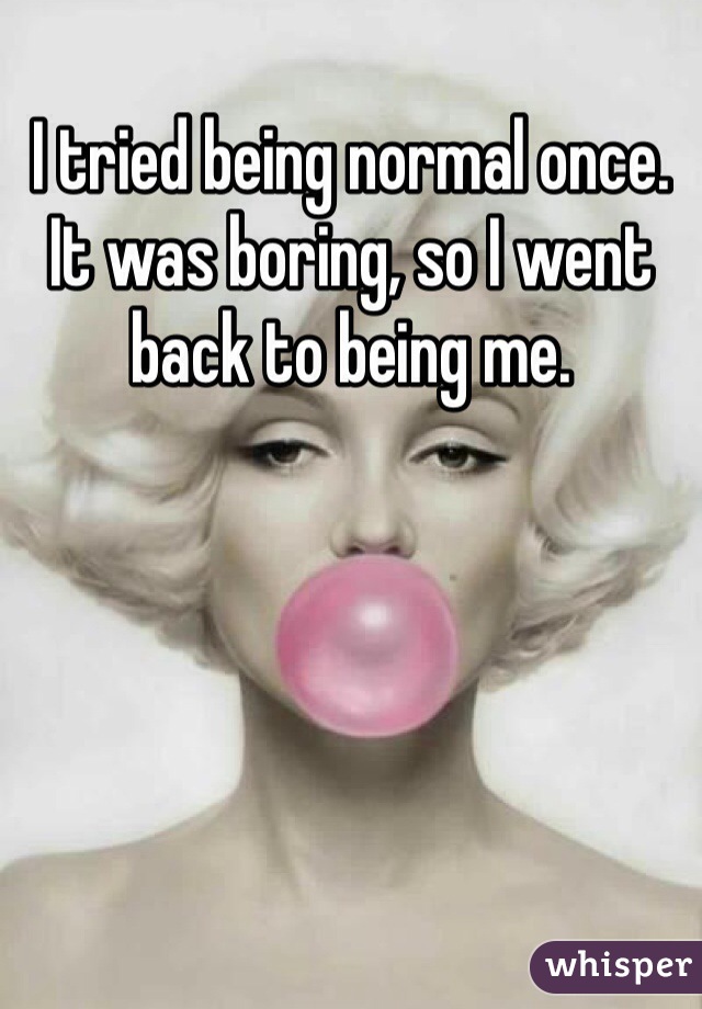 I tried being normal once. It was boring, so I went back to being me.