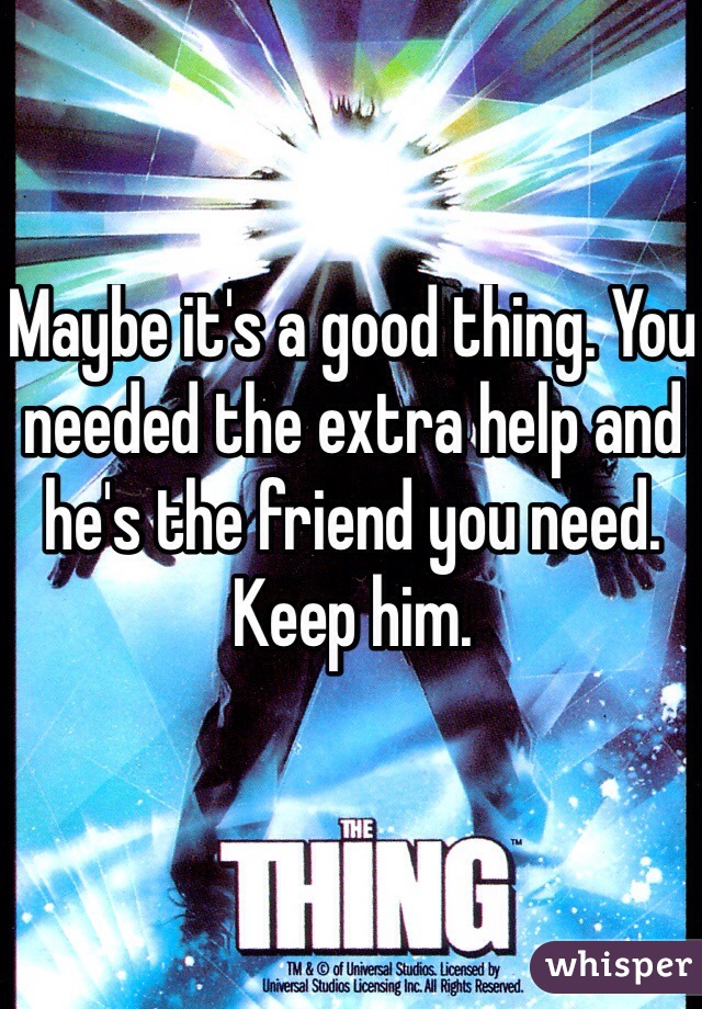 Maybe it's a good thing. You needed the extra help and he's the friend you need. Keep him.