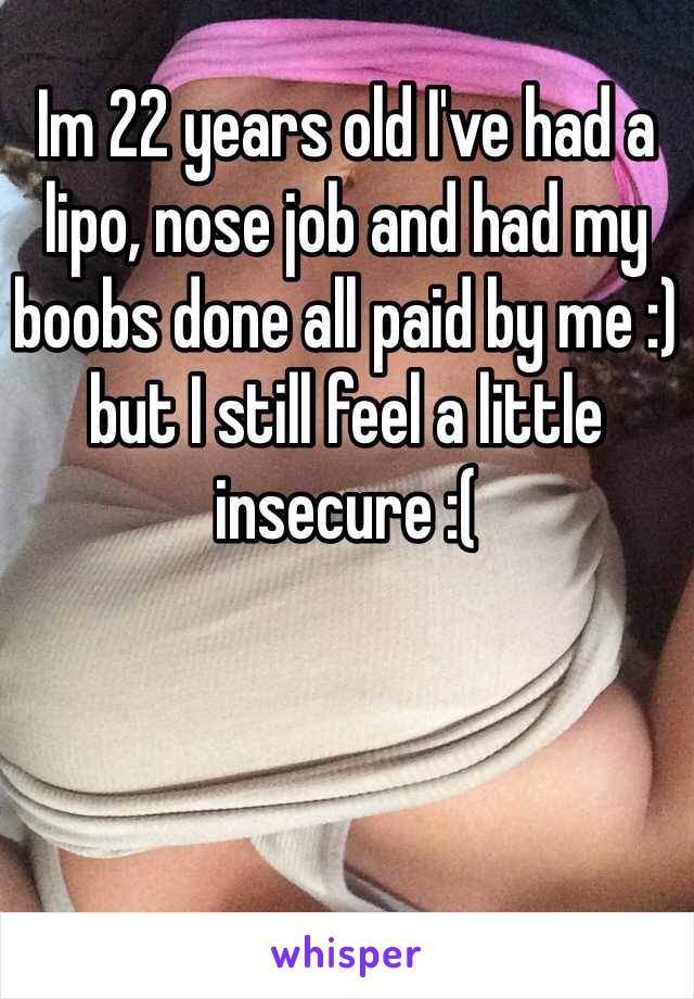Im 22 years old I've had a lipo, nose job and had my boobs done all paid by me :) but I still feel a little insecure :(