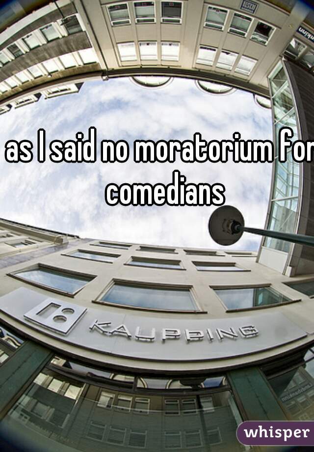 as I said no moratorium for comedians