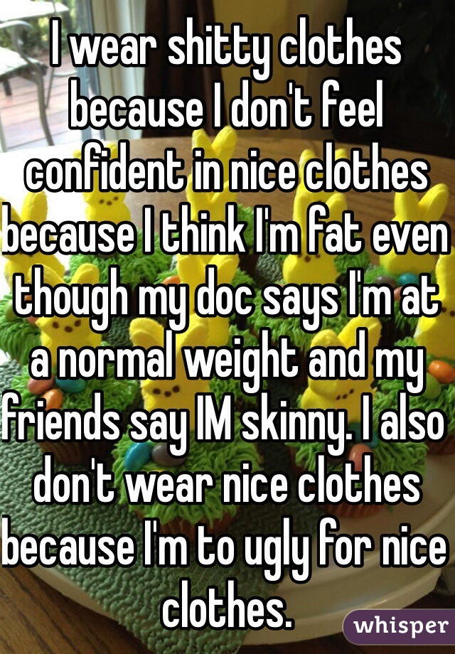 I wear shitty clothes because I don't feel confident in nice clothes because I think I'm fat even though my doc says I'm at a normal weight and my friends say IM skinny. I also don't wear nice clothes because I'm to ugly for nice clothes.