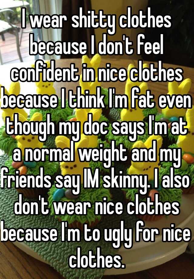 I wear shitty clothes because I don't feel confident in nice clothes because I think I'm fat even though my doc says I'm at a normal weight and my friends say IM skinny. I also don't wear nice clothes because I'm to ugly for nice clothes.