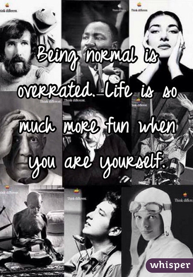Being normal is overrated. Life is so much more fun when you are yourself.