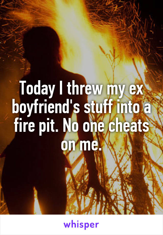 Today I threw my ex boyfriend's stuff into a fire pit. No one cheats on me.