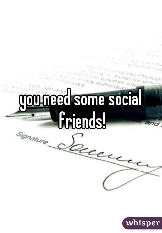 you need some social friends!