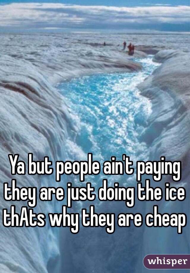 Ya but people ain't paying they are just doing the ice thAts why they are cheap 