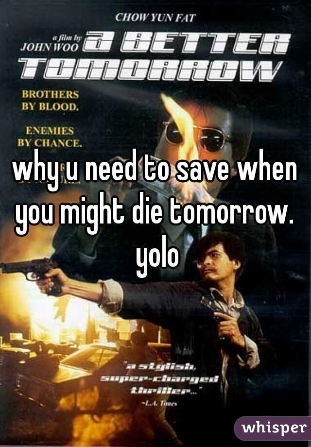 why u need to save when you might die tomorrow.  yolo