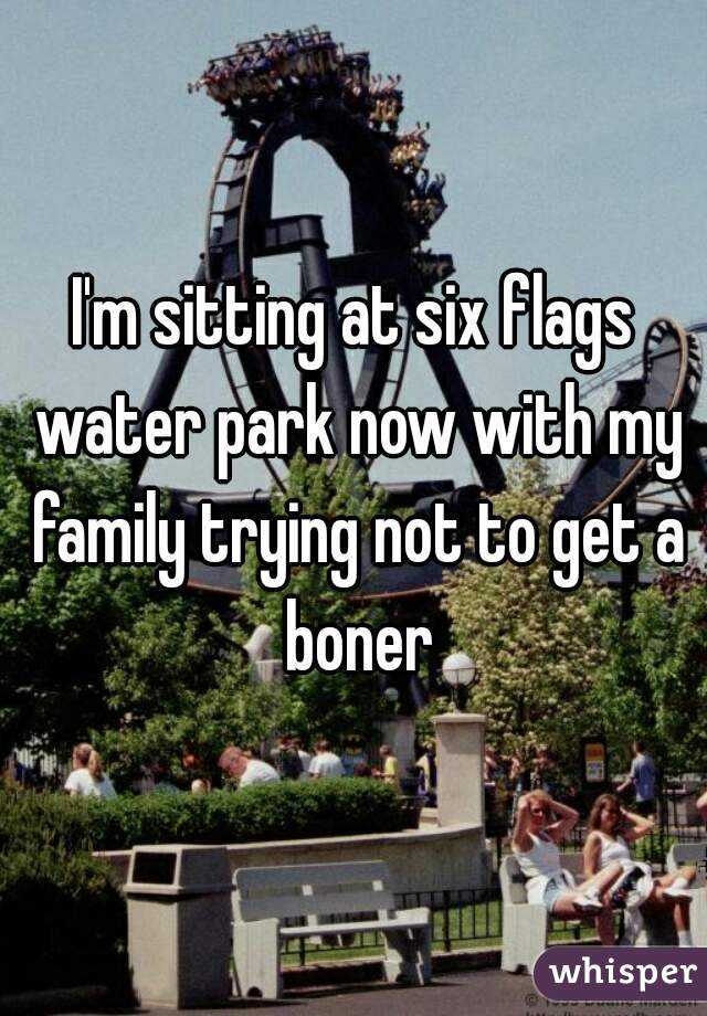 I'm sitting at six flags water park now with my family trying not to get a boner