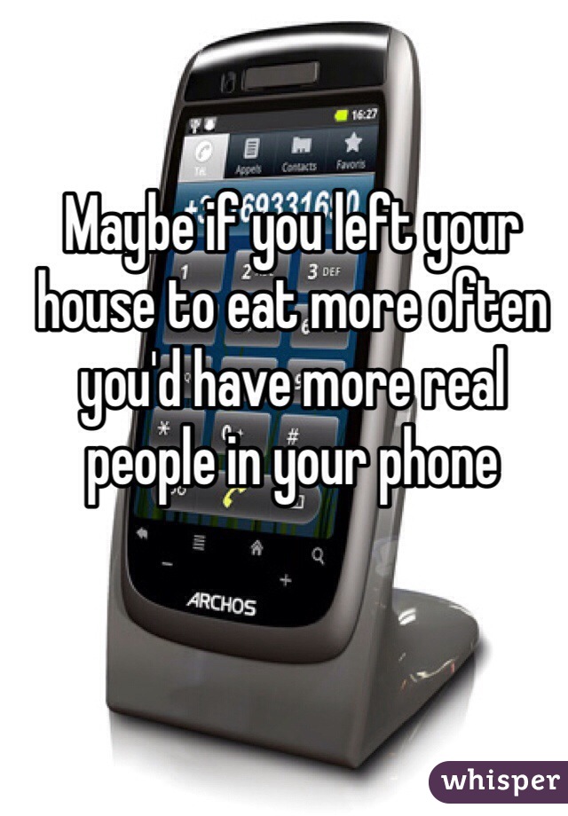 Maybe if you left your house to eat more often you'd have more real people in your phone