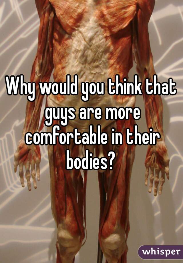 Why would you think that guys are more comfortable in their bodies? 