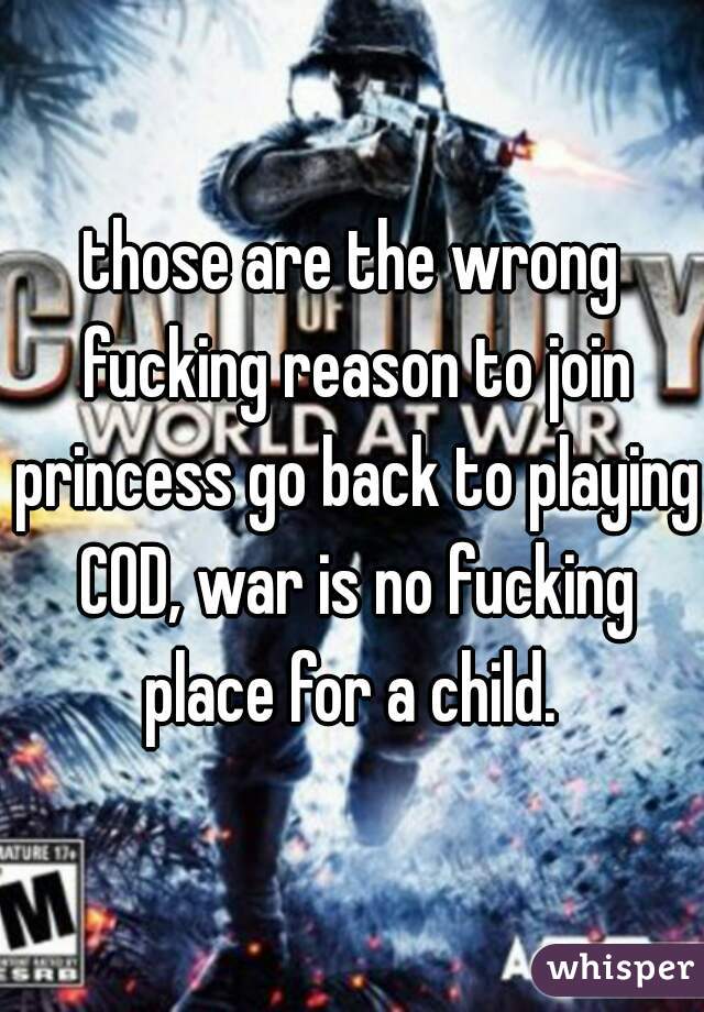 those are the wrong fucking reason to join princess go back to playing COD, war is no fucking place for a child. 