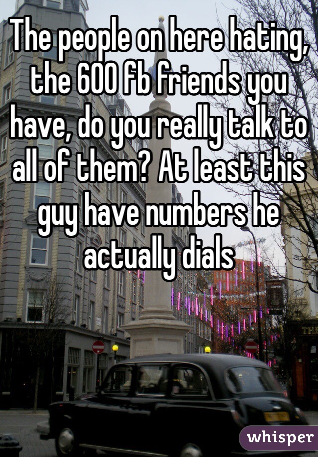 The people on here hating, the 600 fb friends you have, do you really talk to all of them? At least this guy have numbers he actually dials  