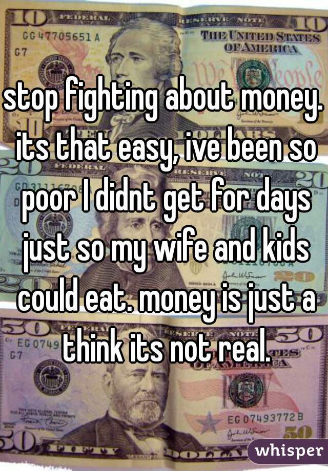 stop fighting about money. its that easy, ive been so poor I didnt get for days just so my wife and kids could eat. money is just a think its not real.