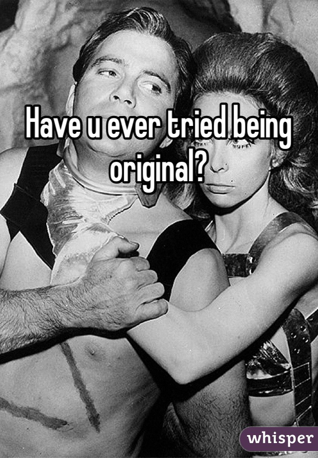 Have u ever tried being original?
