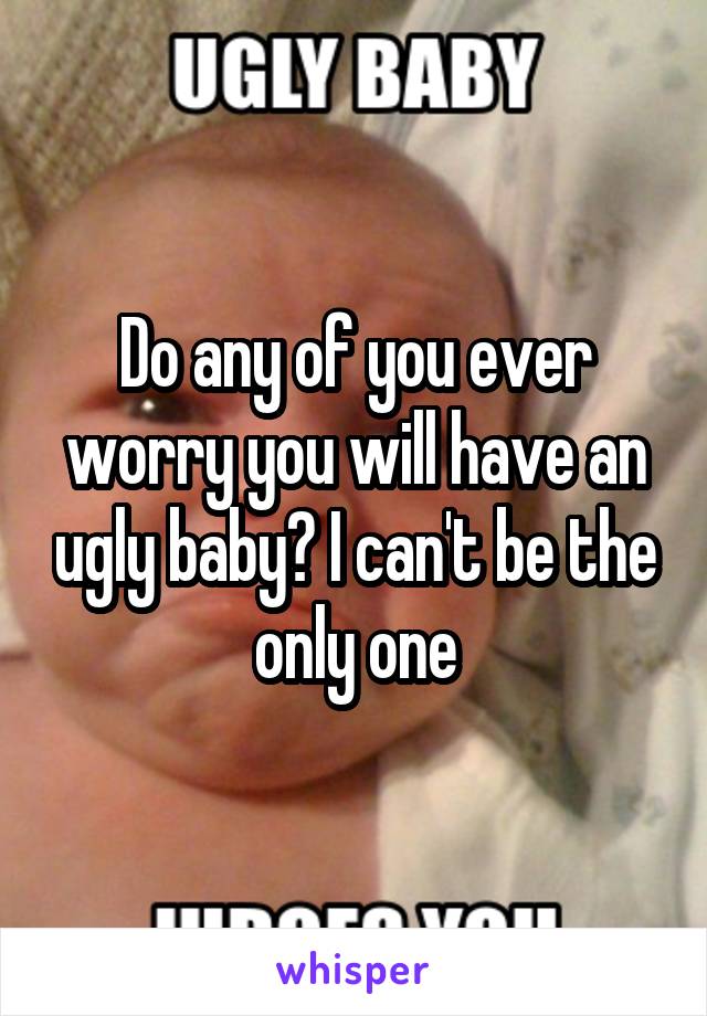 Do any of you ever worry you will have an ugly baby? I can't be the only one