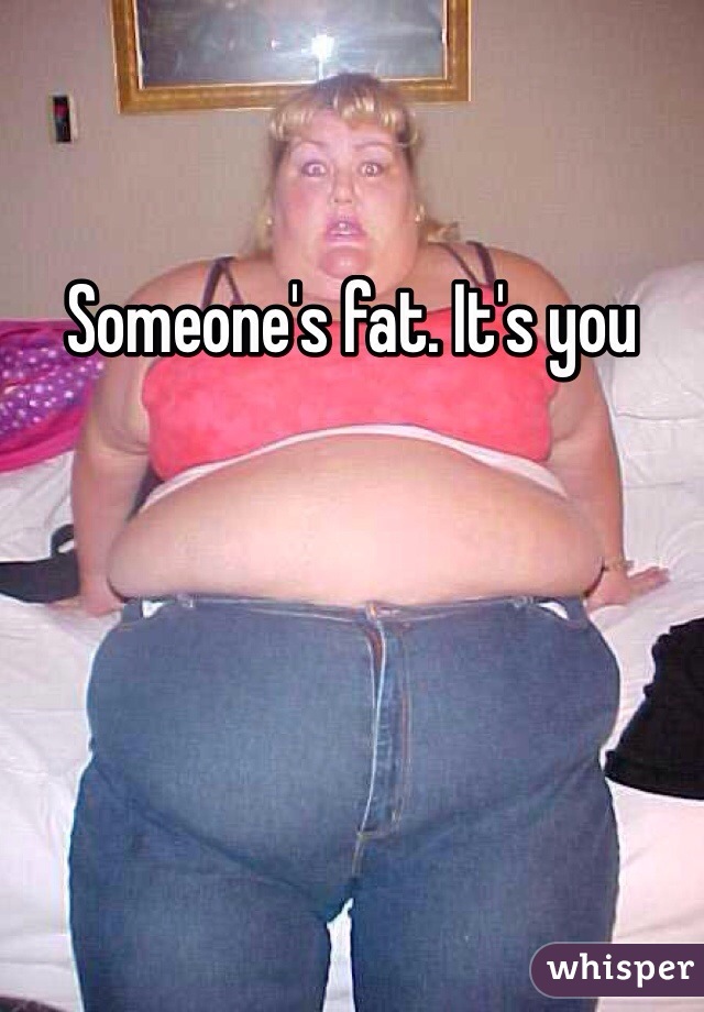 Someone's fat. It's you