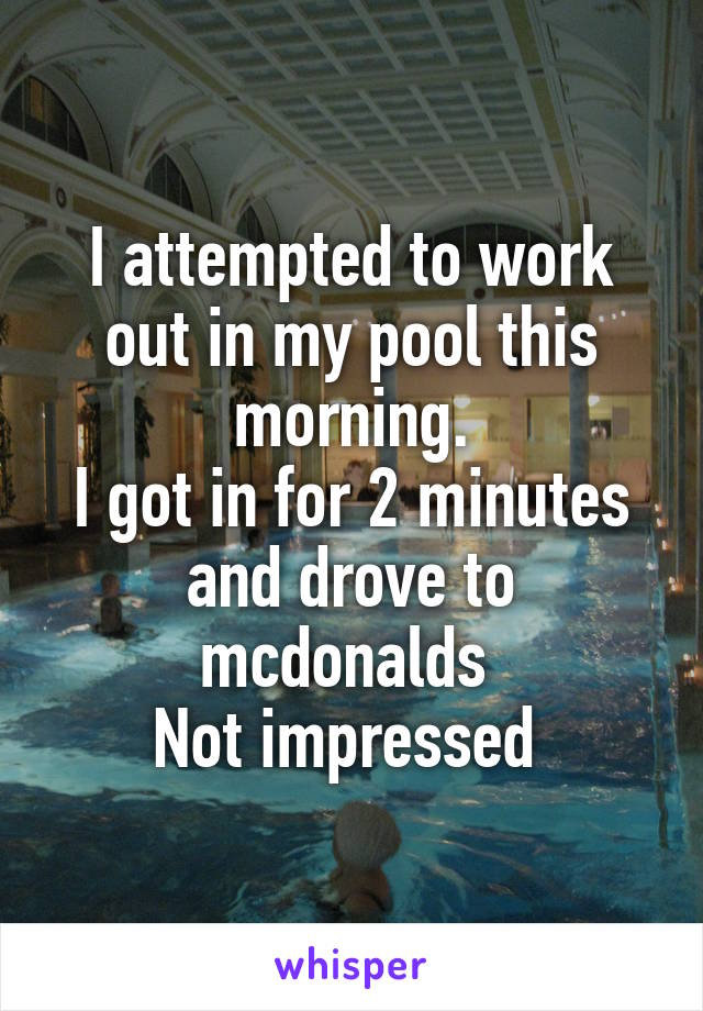 I attempted to work out in my pool this morning.
I got in for 2 minutes and drove to mcdonalds 
Not impressed 