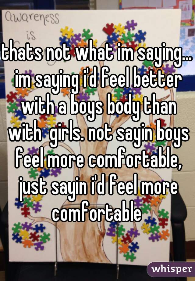 thats not what im saying... im saying i'd feel better with a boys body than with  girls. not sayin boys feel more comfortable, just sayin i'd feel more comfortable 