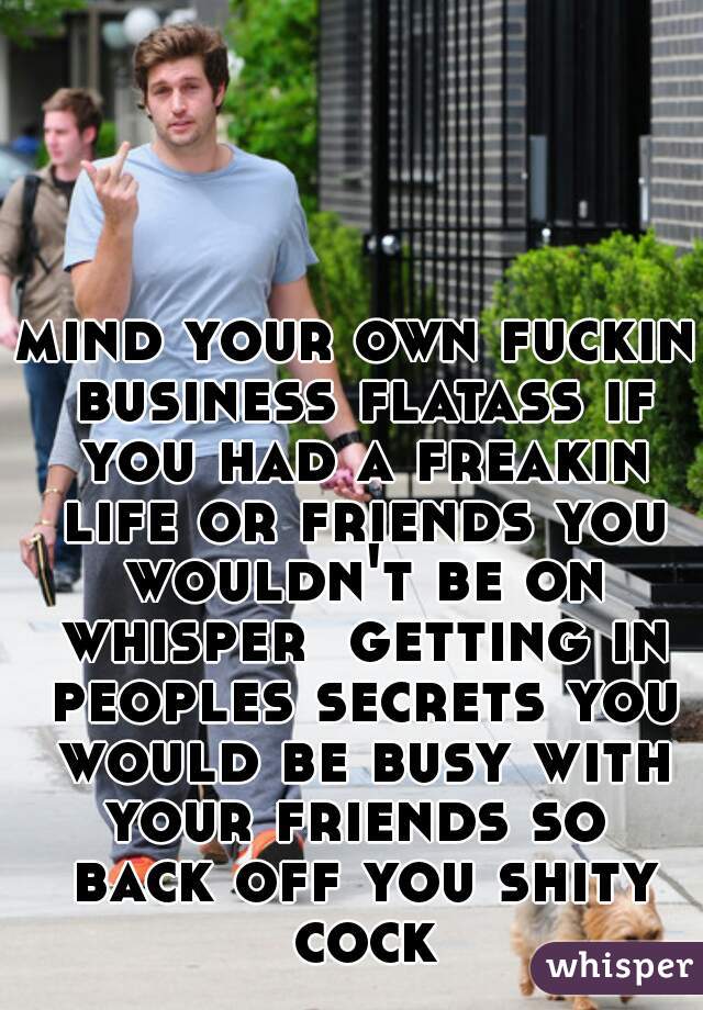 mind your own fuckin business flatass if you had a freakin life or friends you wouldn't be on whisper  getting in peoples secrets you would be busy with your friends so  back off you shity cock