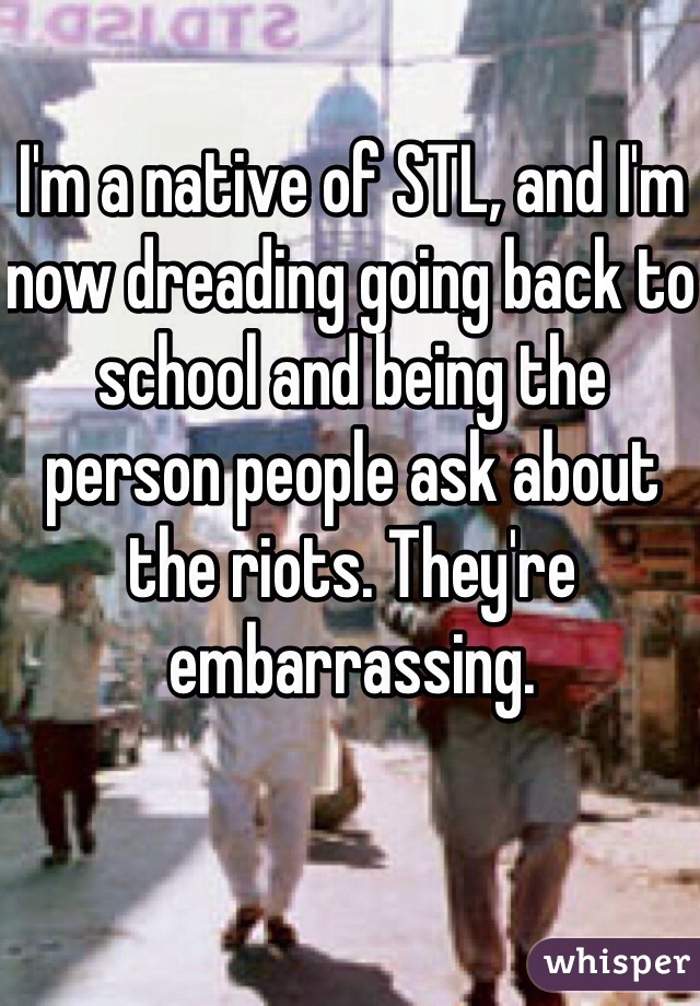 I'm a native of STL, and I'm now dreading going back to school and being the person people ask about the riots. They're embarrassing.
